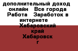 дополнительный доход  онлайн - Все города Работа » Заработок в интернете   . Хабаровский край,Хабаровск г.